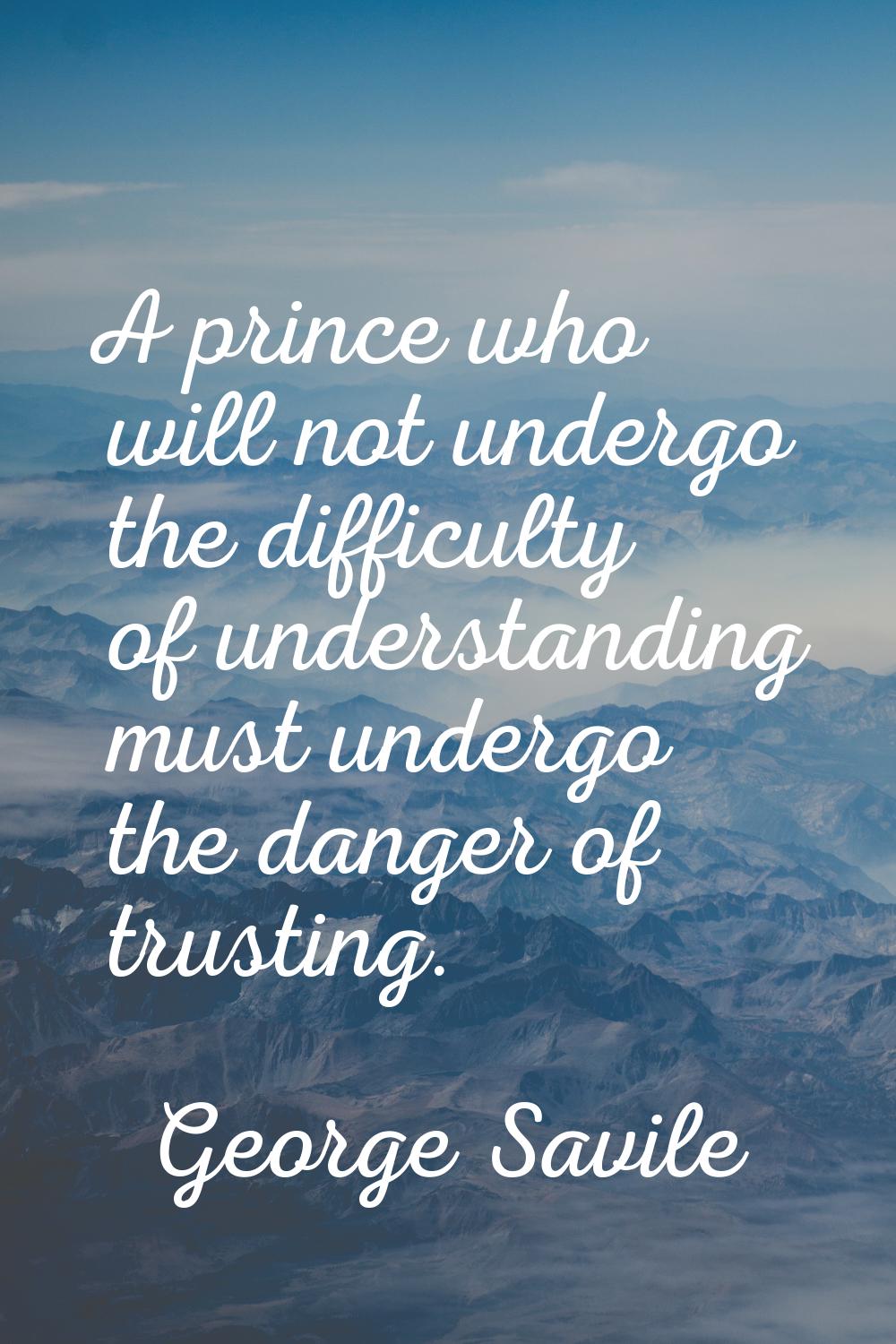 A prince who will not undergo the difficulty of understanding must undergo the danger of trusting.