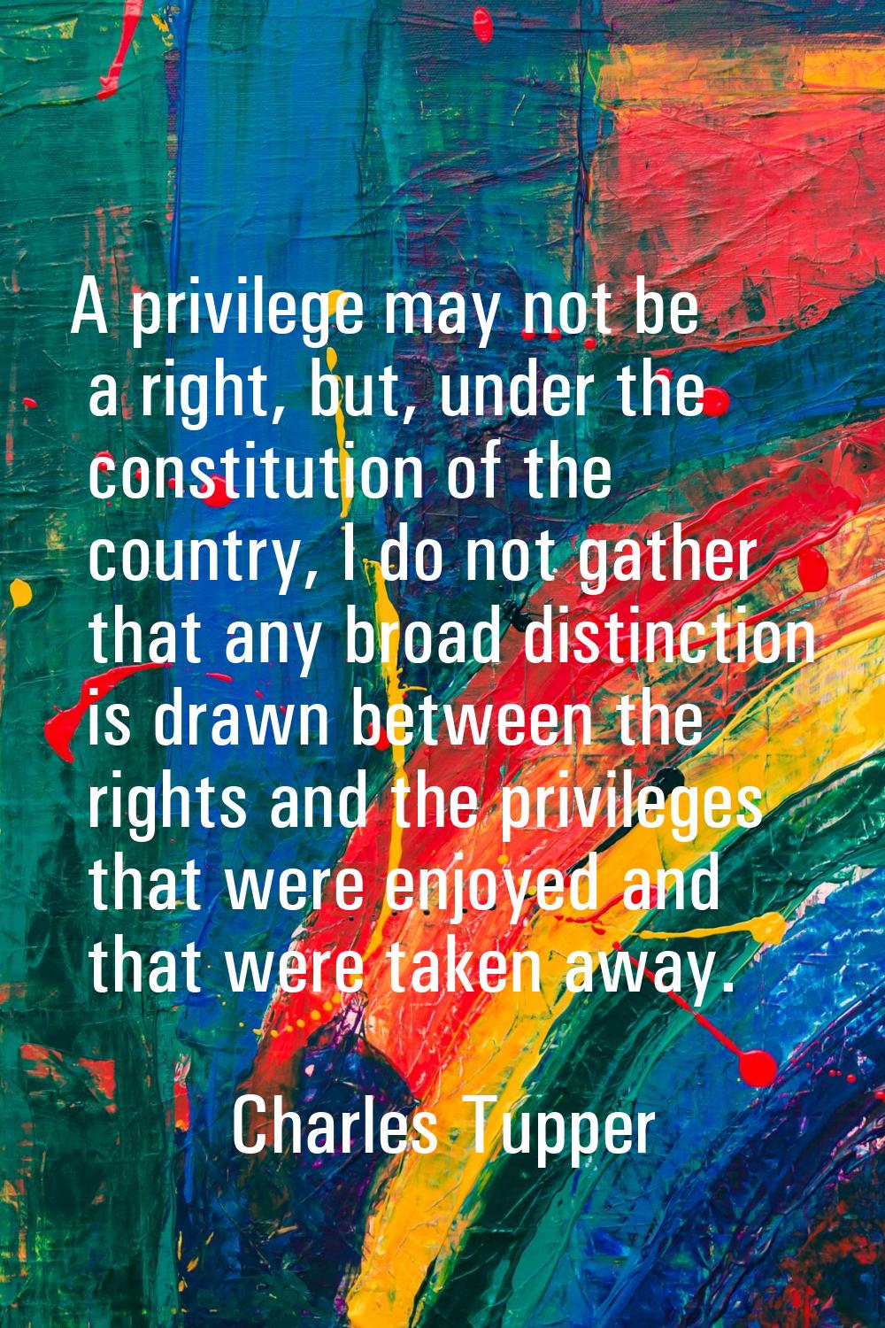 A privilege may not be a right, but, under the constitution of the country, I do not gather that an