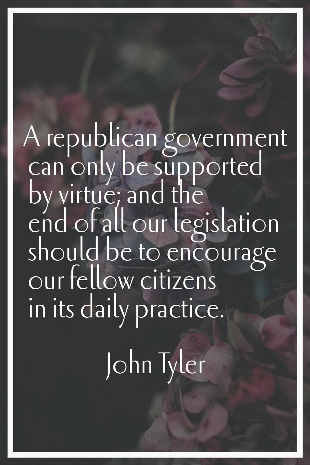 A republican government can only be supported by virtue; and the end of all our legislation should 