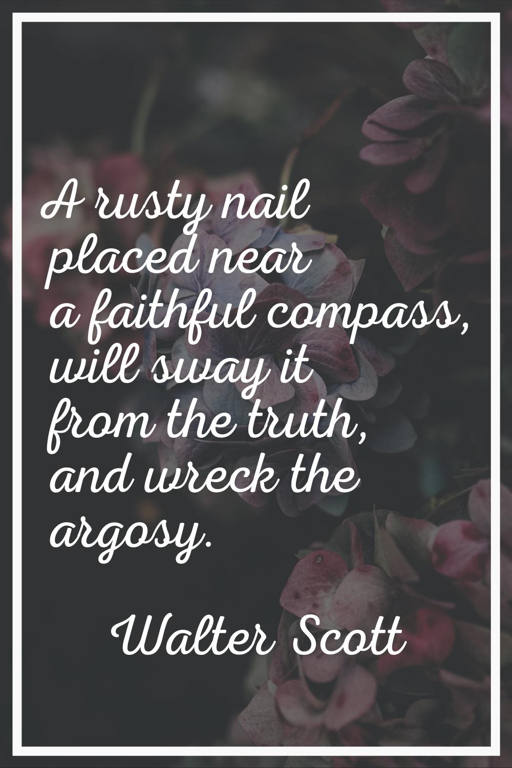 A rusty nail placed near a faithful compass, will sway it from the truth, and wreck the argosy.
