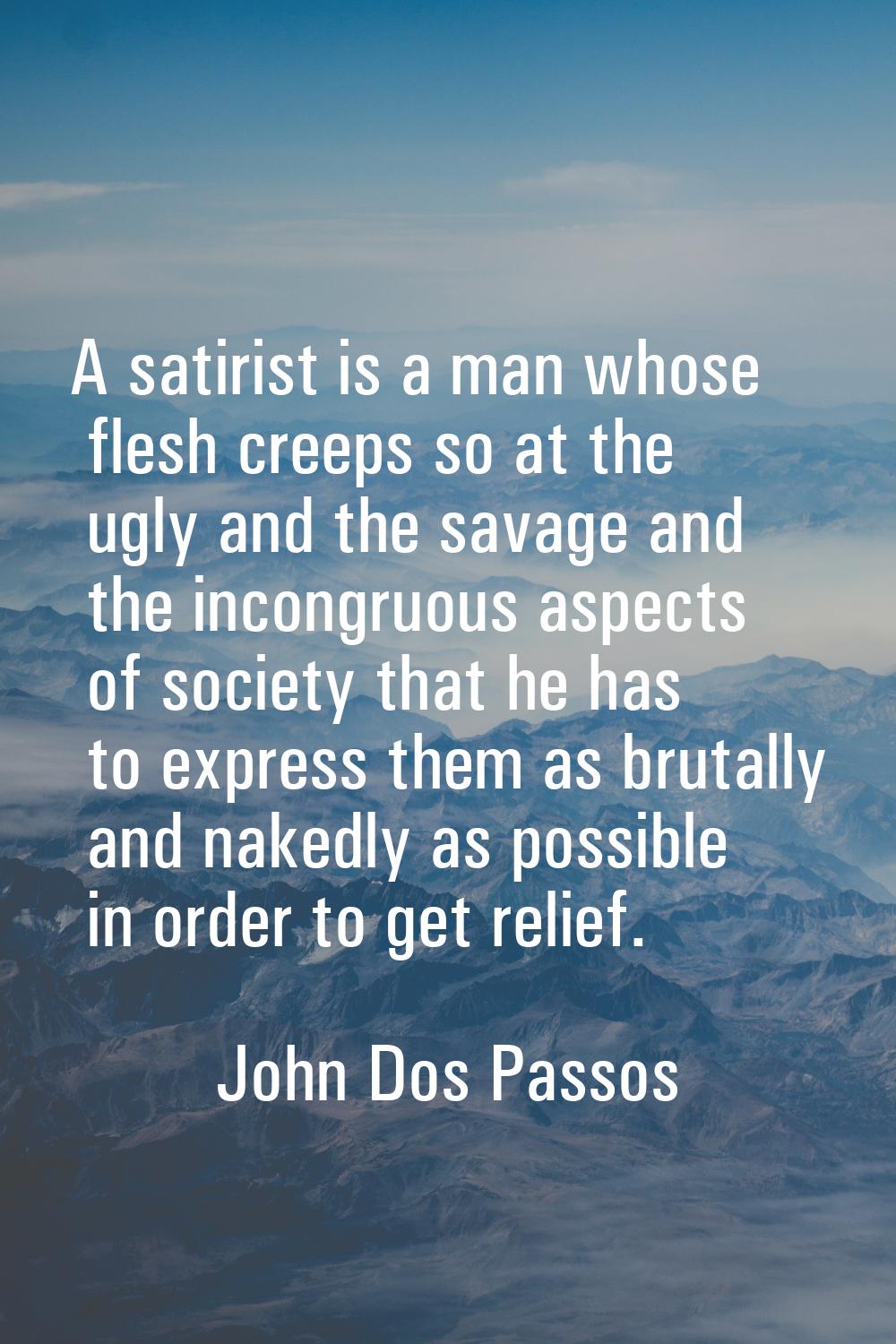 A satirist is a man whose flesh creeps so at the ugly and the savage and the incongruous aspects of