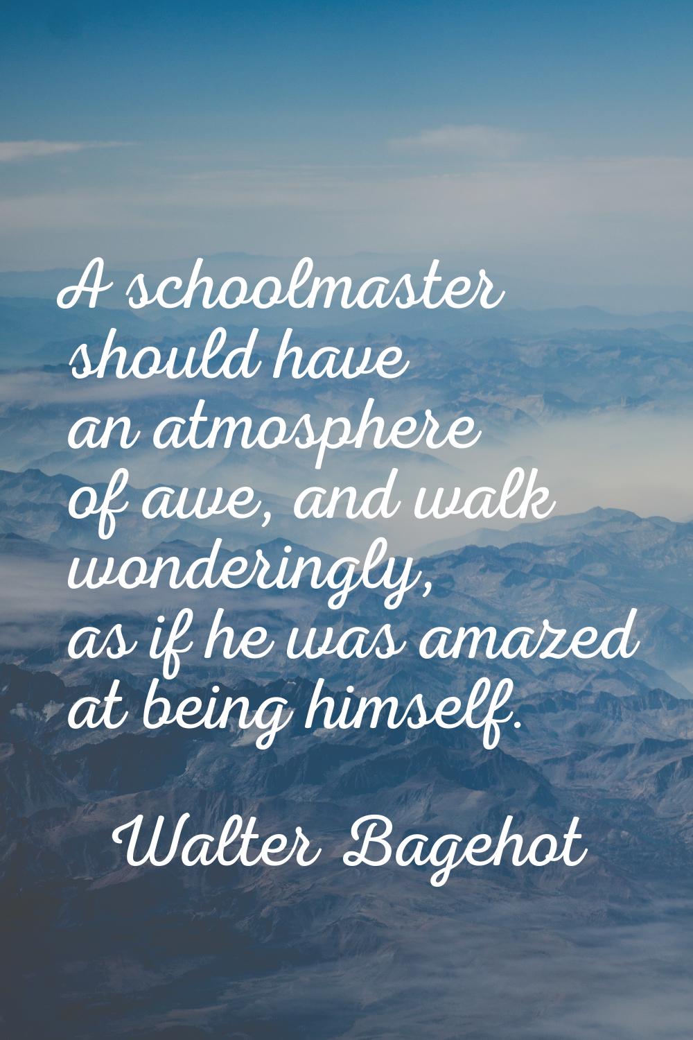 A schoolmaster should have an atmosphere of awe, and walk wonderingly, as if he was amazed at being
