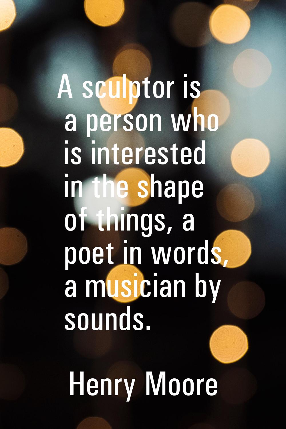 A sculptor is a person who is interested in the shape of things, a poet in words, a musician by sou