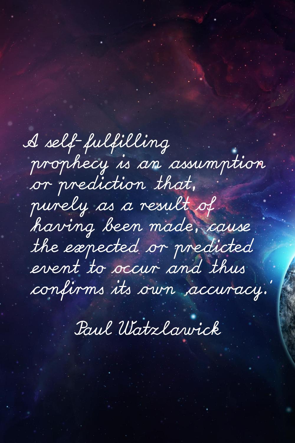 A self-fulfilling prophecy is an assumption or prediction that, purely as a result of having been m
