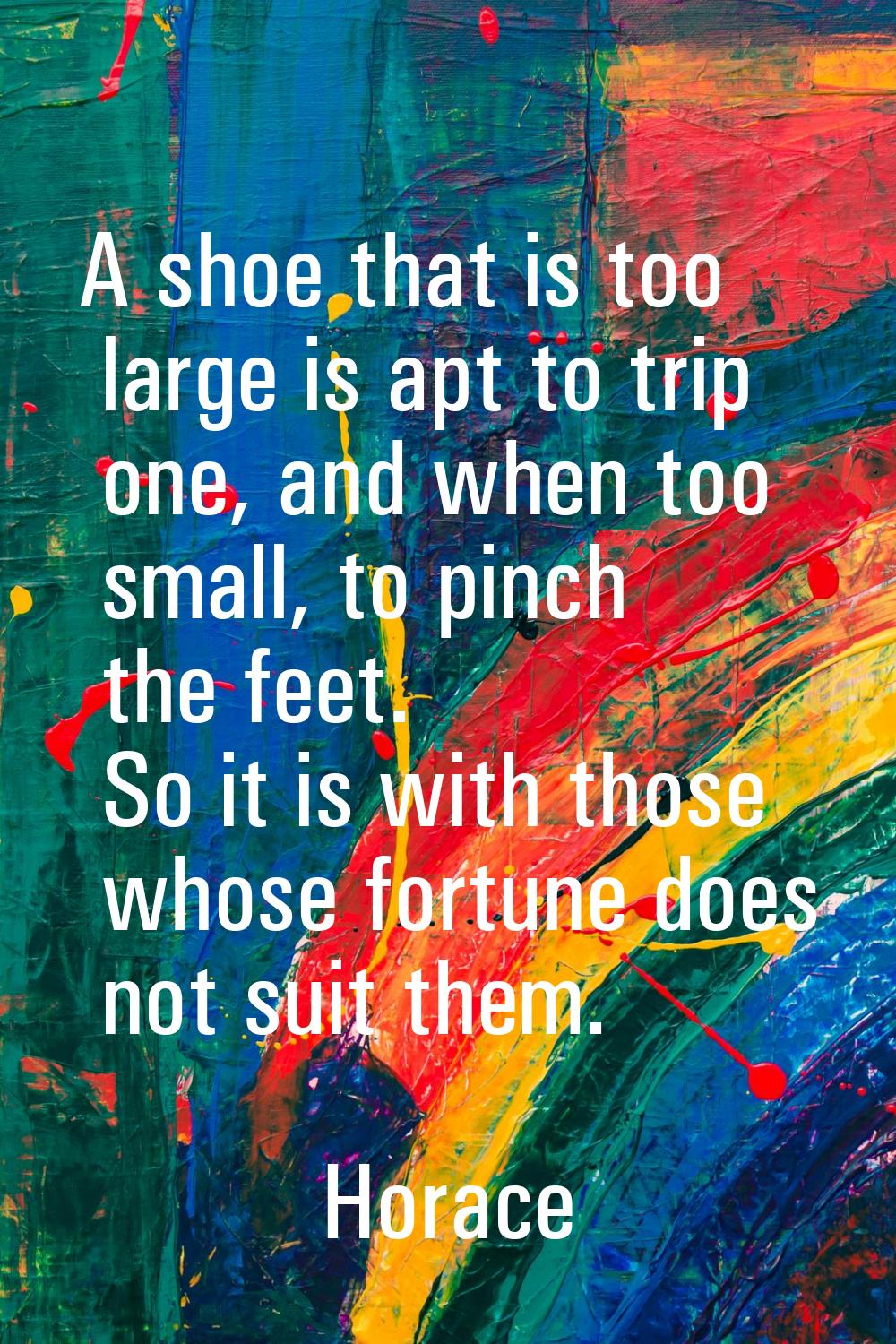 A shoe that is too large is apt to trip one, and when too small, to pinch the feet. So it is with t