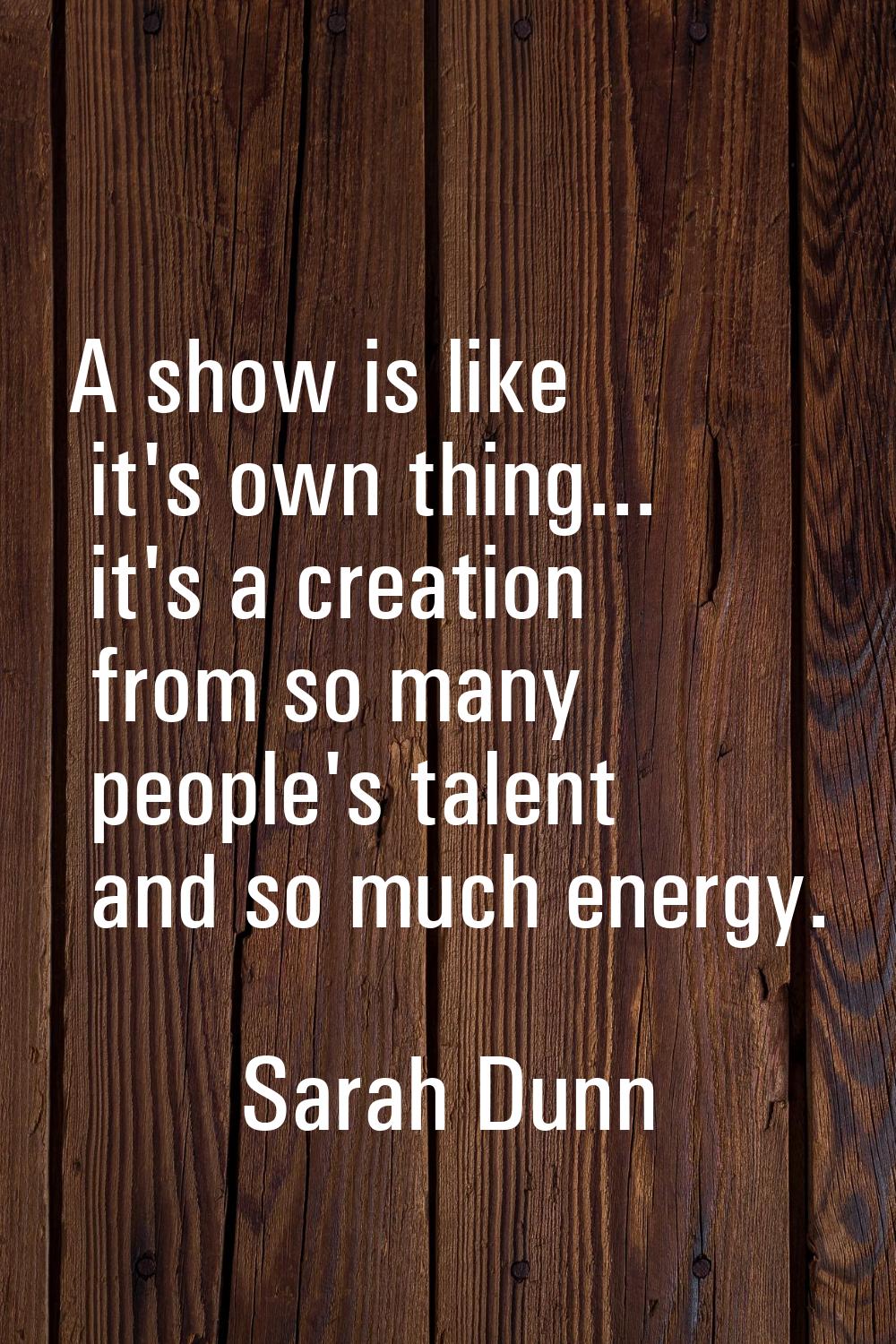A show is like it's own thing... it's a creation from so many people's talent and so much energy.