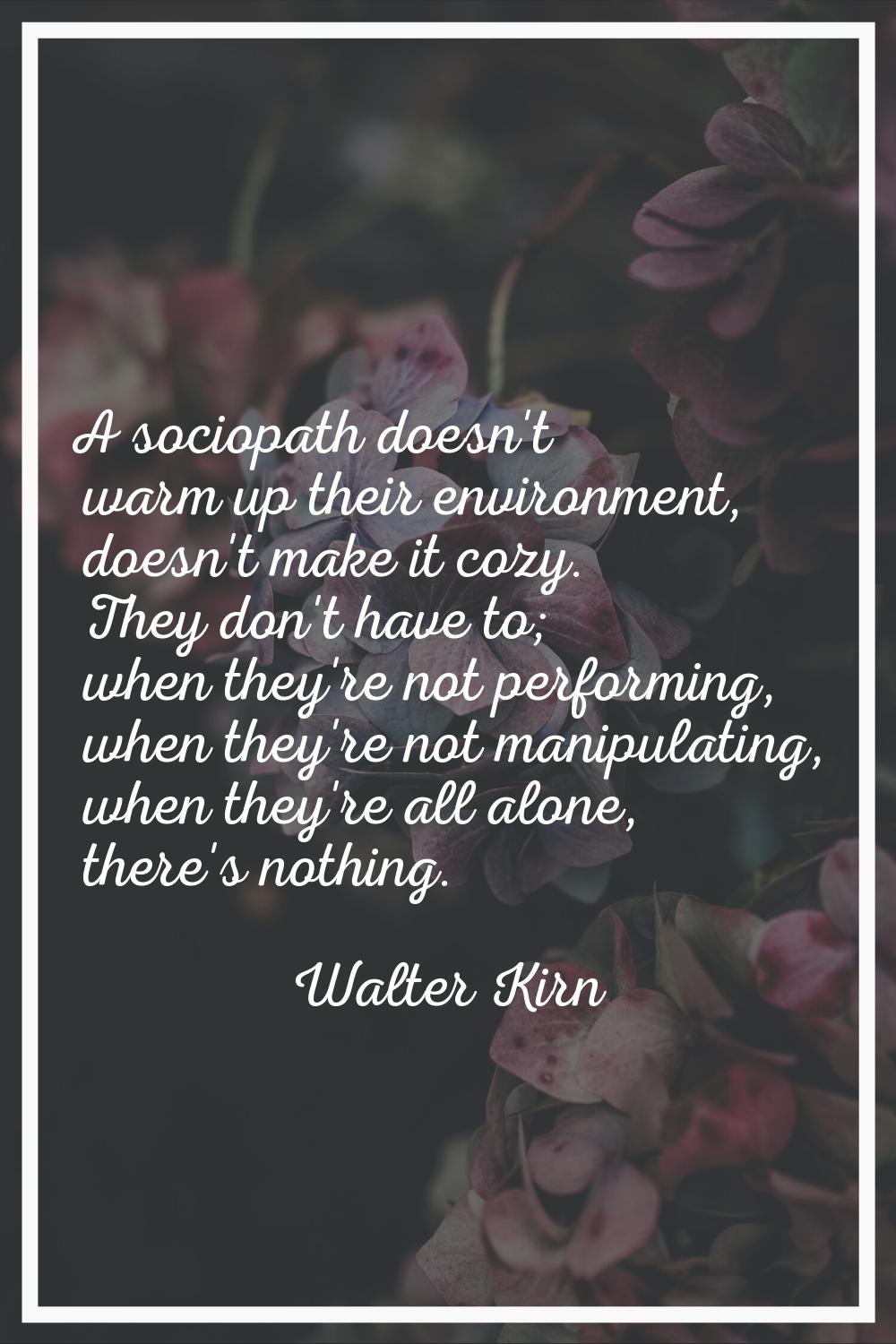 A sociopath doesn't warm up their environment, doesn't make it cozy. They don't have to; when they'