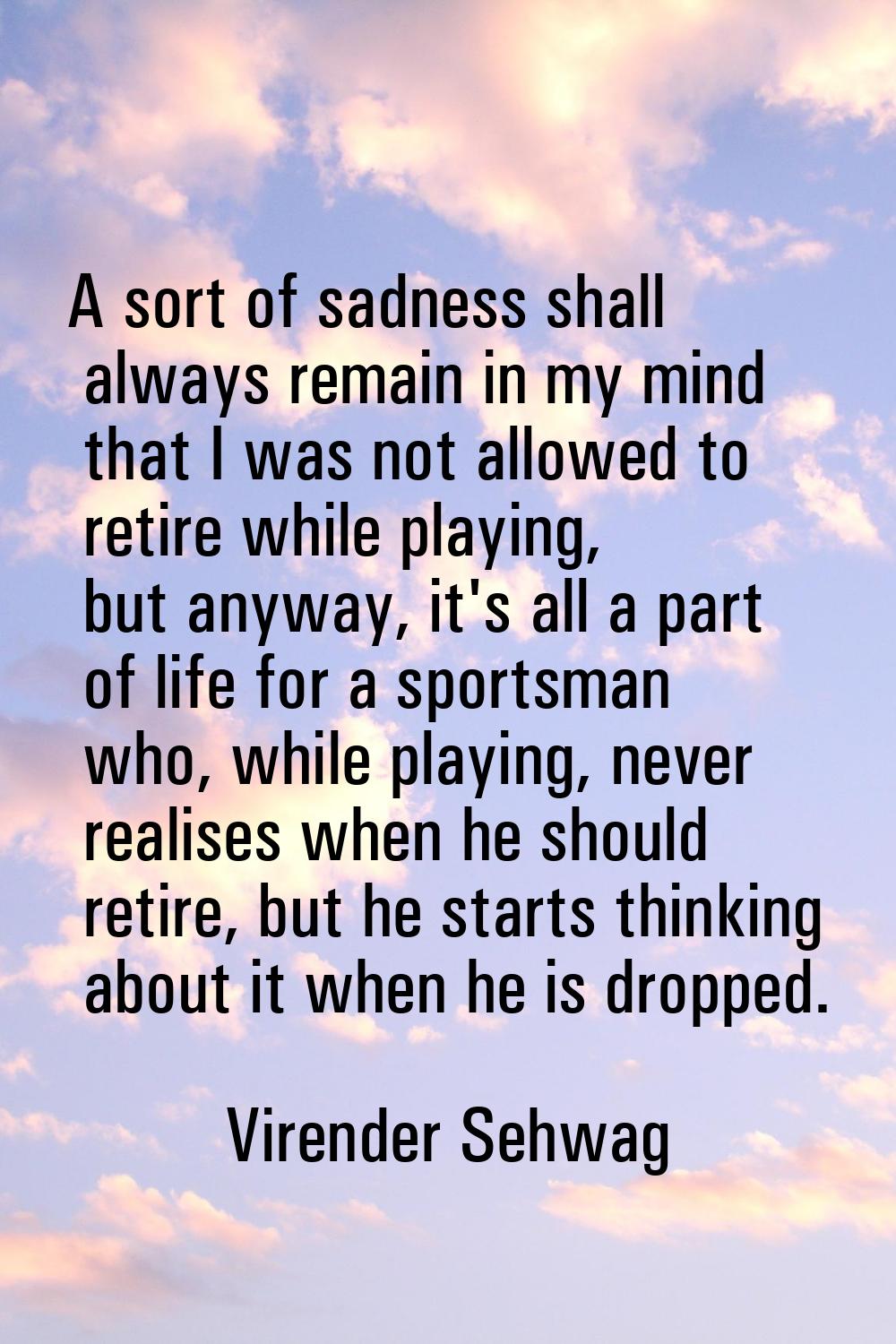 A sort of sadness shall always remain in my mind that I was not allowed to retire while playing, bu