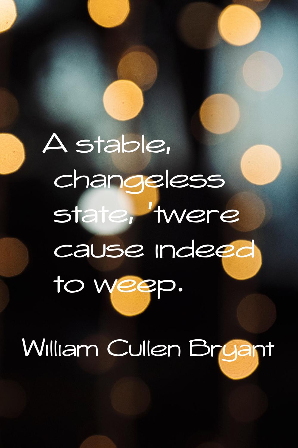A stable, changeless state, 'twere cause indeed to weep.