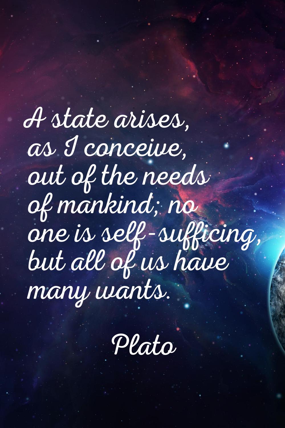 A state arises, as I conceive, out of the needs of mankind; no one is self-sufficing, but all of us