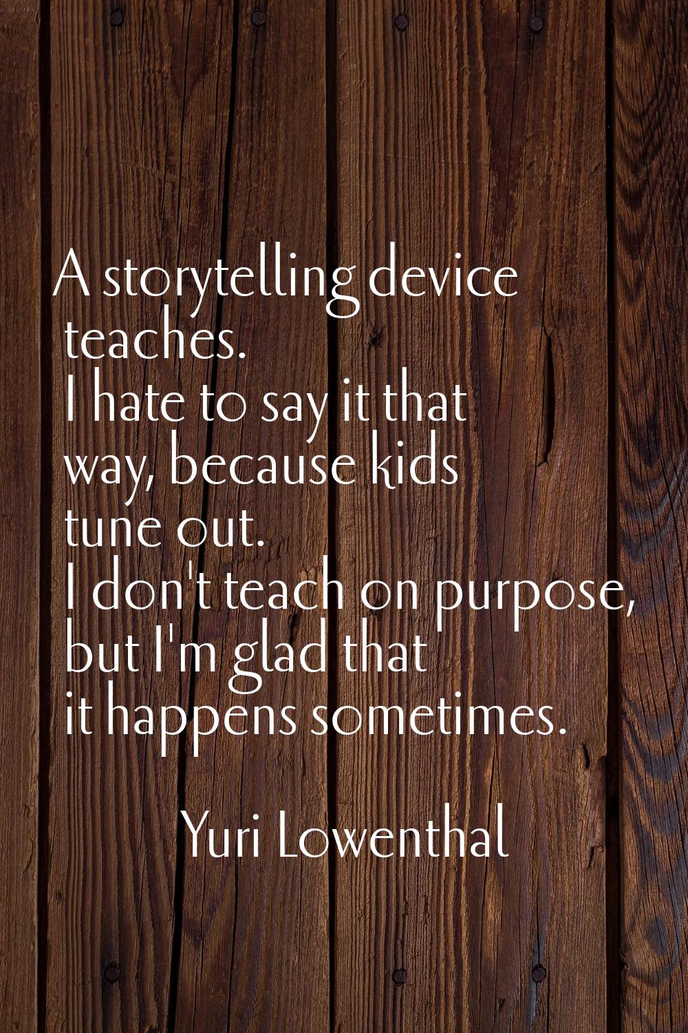 A storytelling device teaches. I hate to say it that way, because kids tune out. I don't teach on p