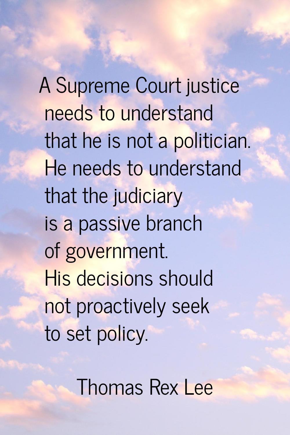 A Supreme Court justice needs to understand that he is not a politician. He needs to understand tha