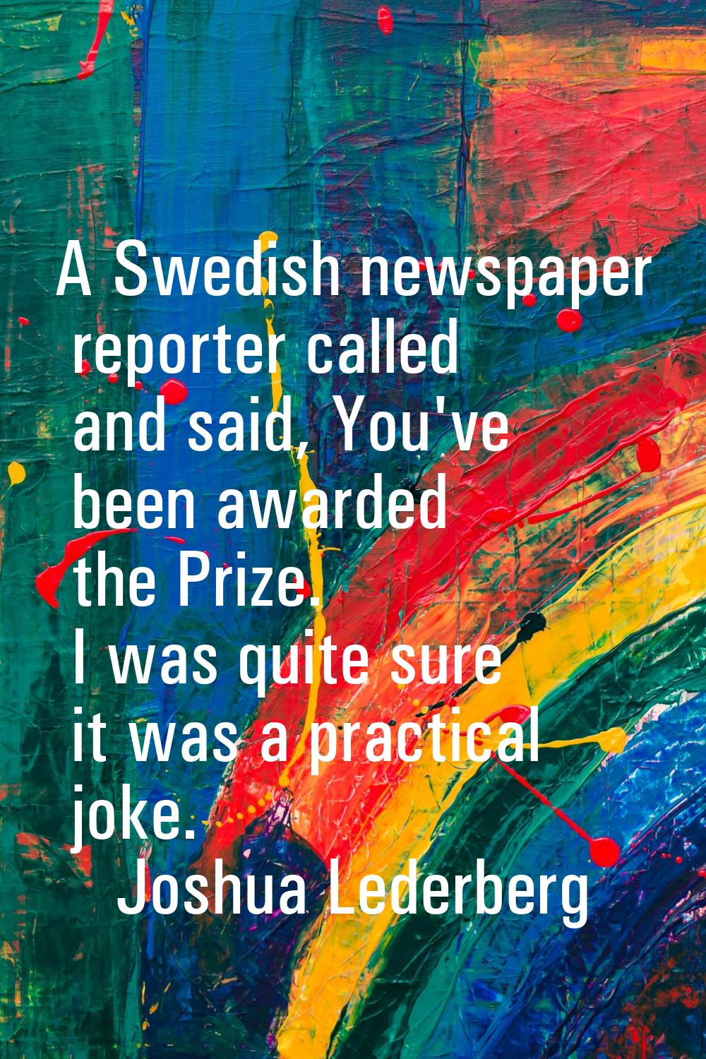 A Swedish newspaper reporter called and said, You've been awarded the Prize. I was quite sure it wa