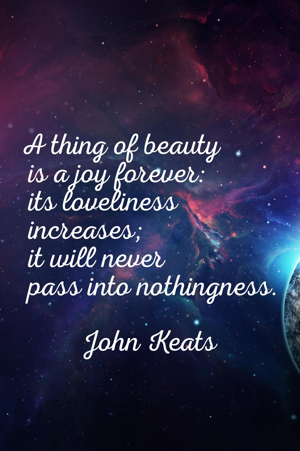 A thing of beauty is a joy forever: its loveliness increases; it will never pass into nothingness.