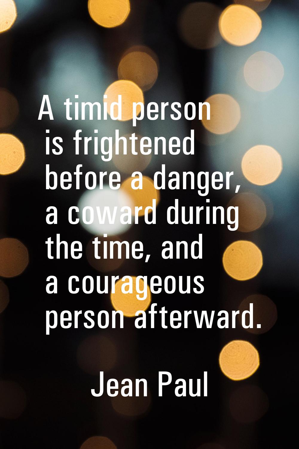 A timid person is frightened before a danger, a coward during the time, and a courageous person aft