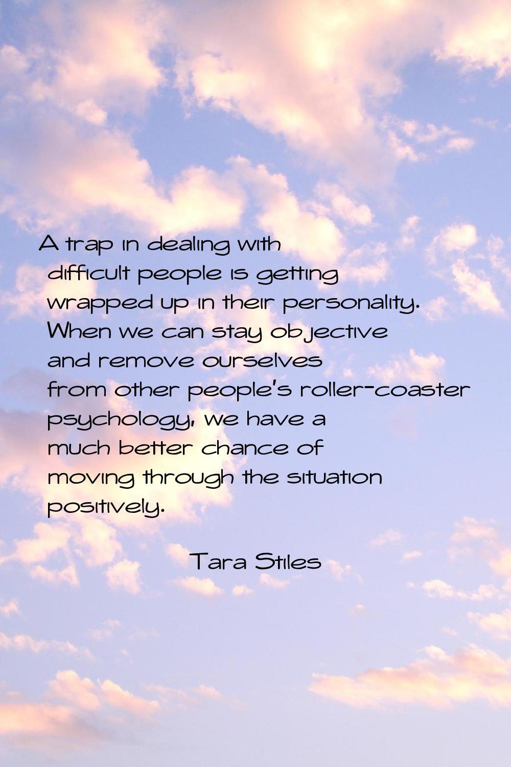 A trap in dealing with difficult people is getting wrapped up in their personality. When we can sta