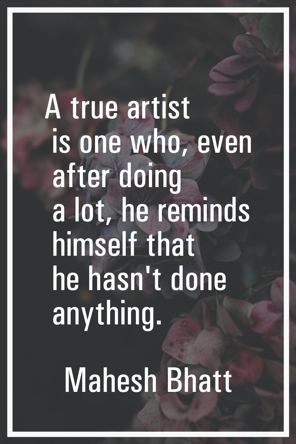 A true artist is one who, even after doing a lot, he reminds himself that he hasn't done anything.