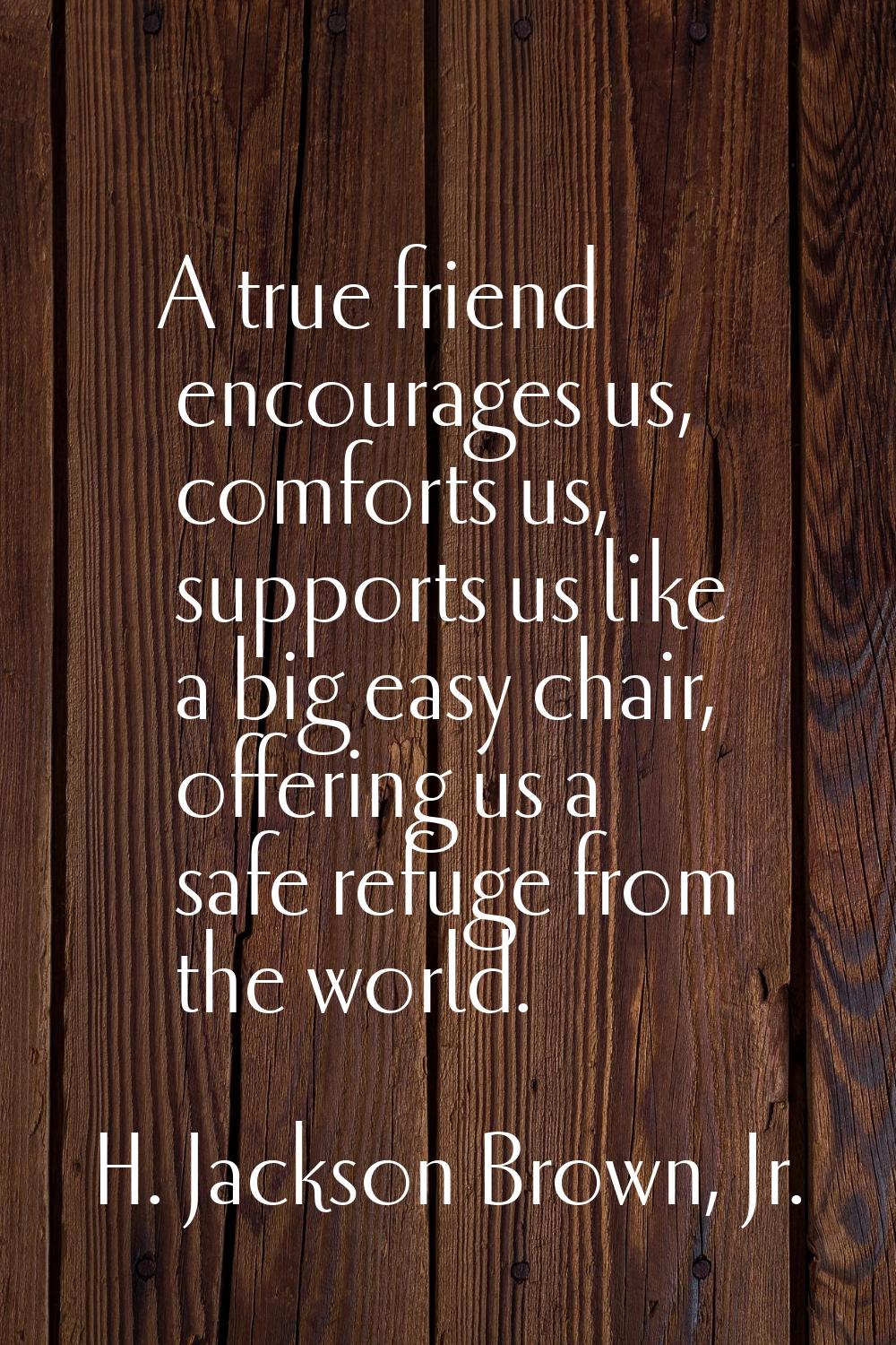 A true friend encourages us, comforts us, supports us like a big easy chair, offering us a safe ref