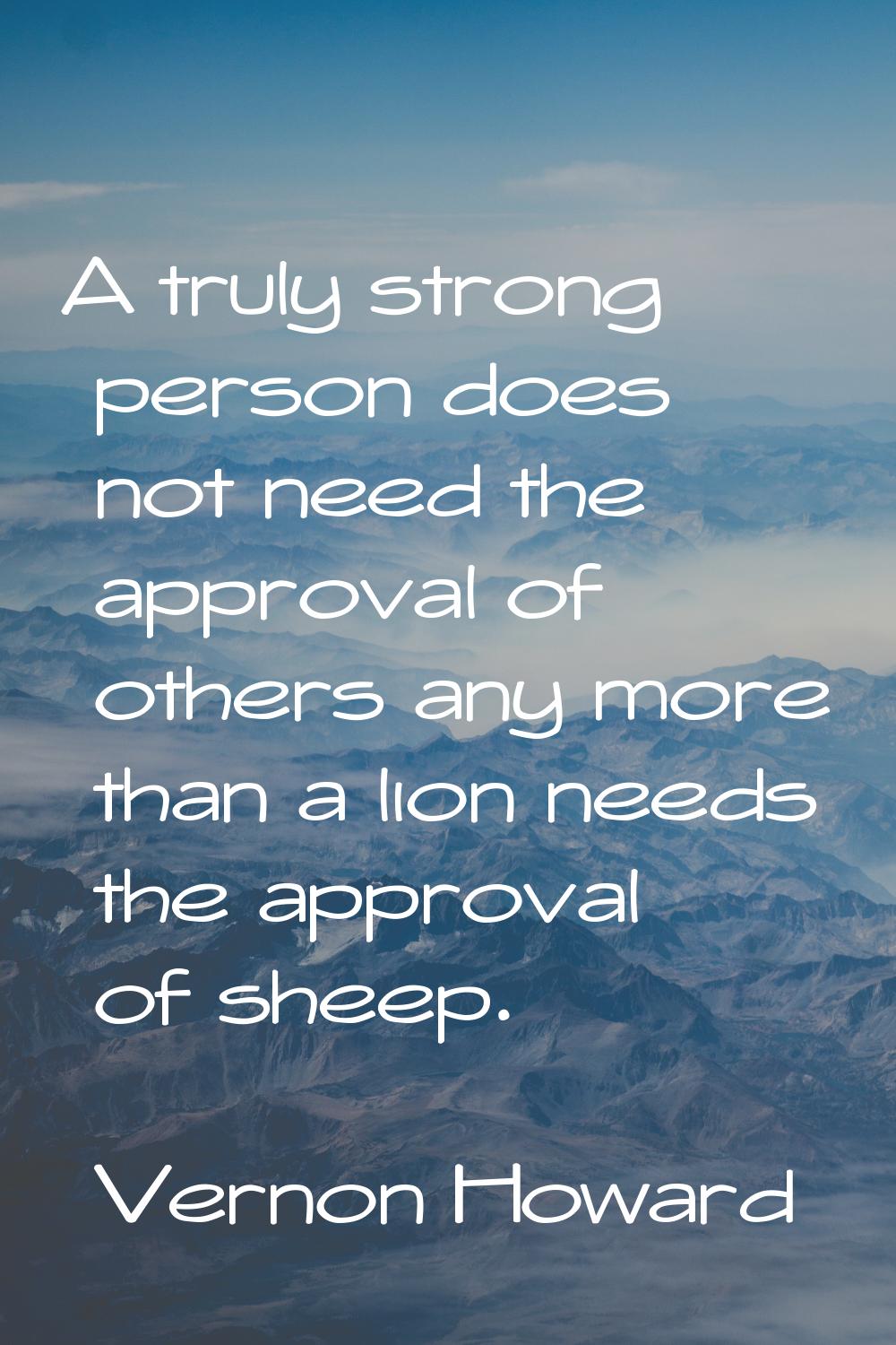 A truly strong person does not need the approval of others any more than a lion needs the approval 