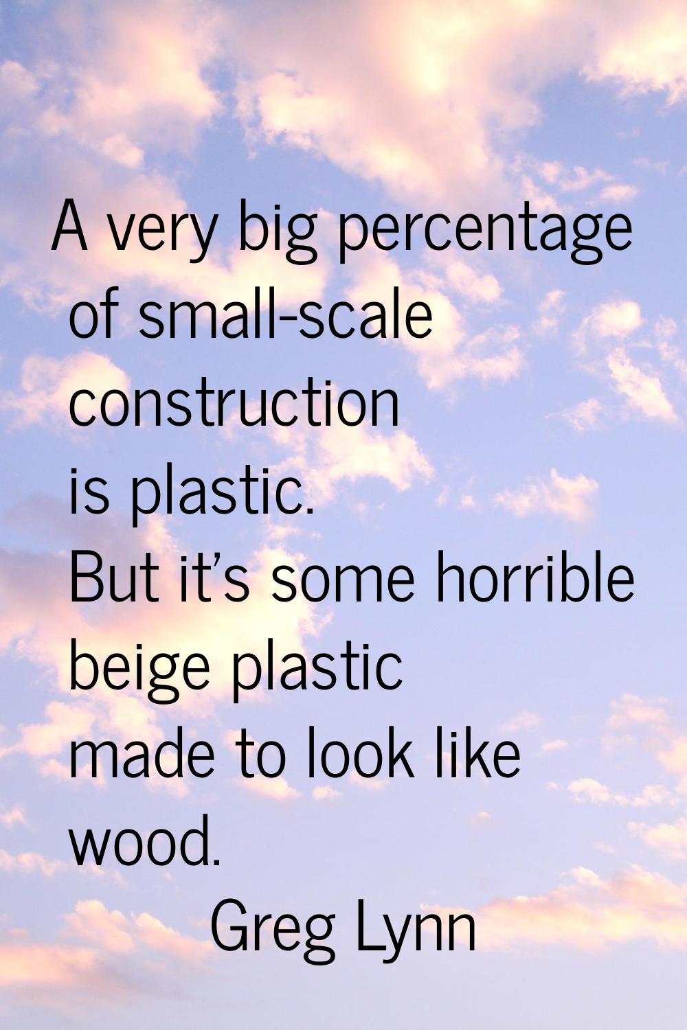 A very big percentage of small-scale construction is plastic. But it's some horrible beige plastic 