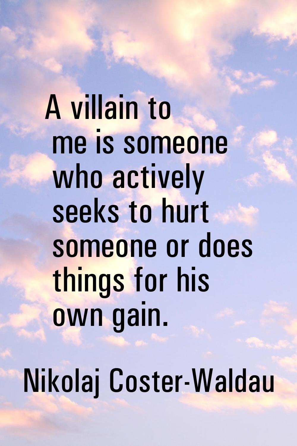 A villain to me is someone who actively seeks to hurt someone or does things for his own gain.