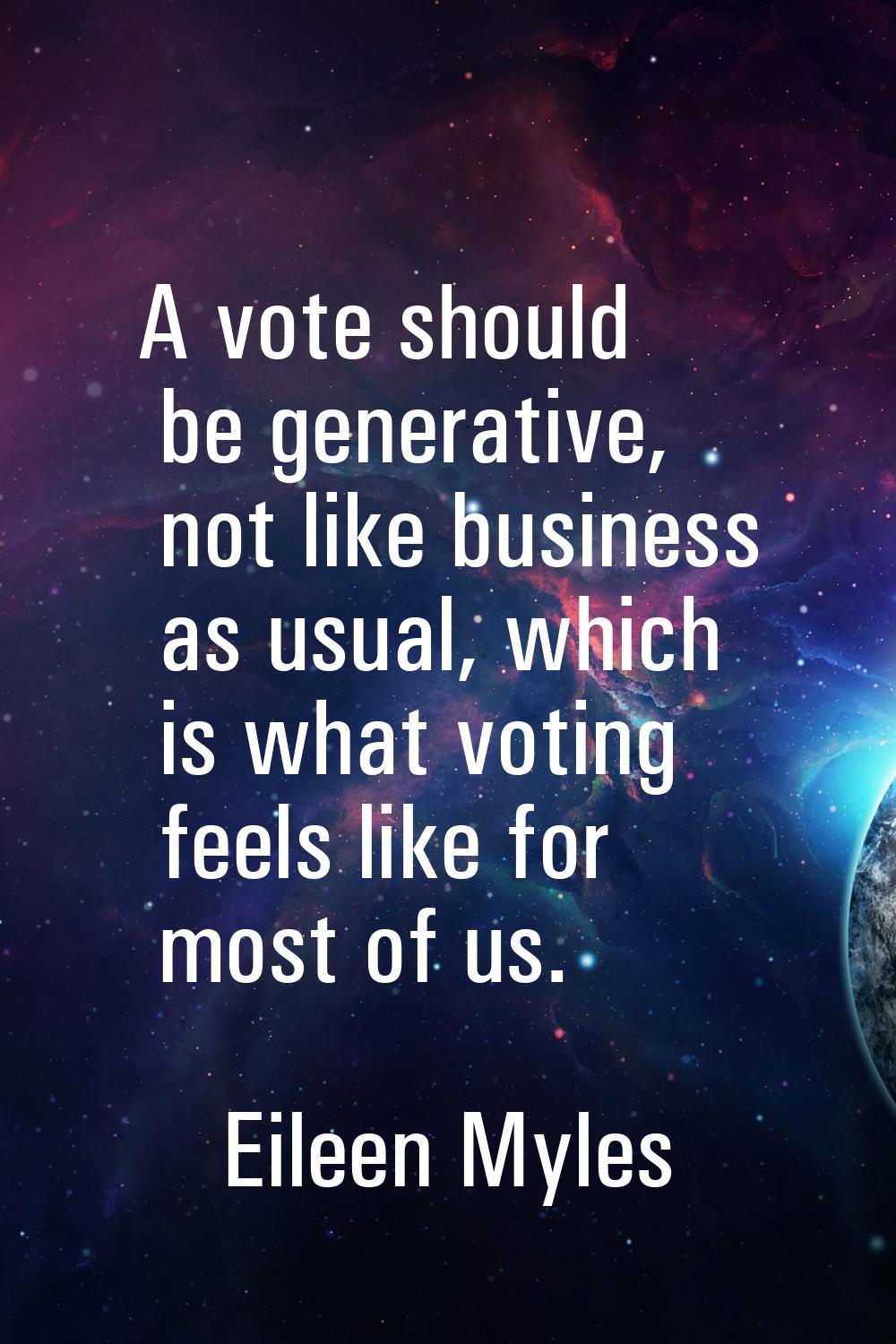 A vote should be generative, not like business as usual, which is what voting feels like for most o
