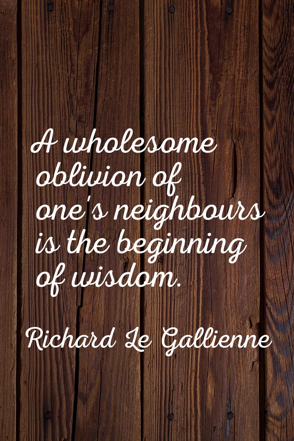 A wholesome oblivion of one's neighbours is the beginning of wisdom.