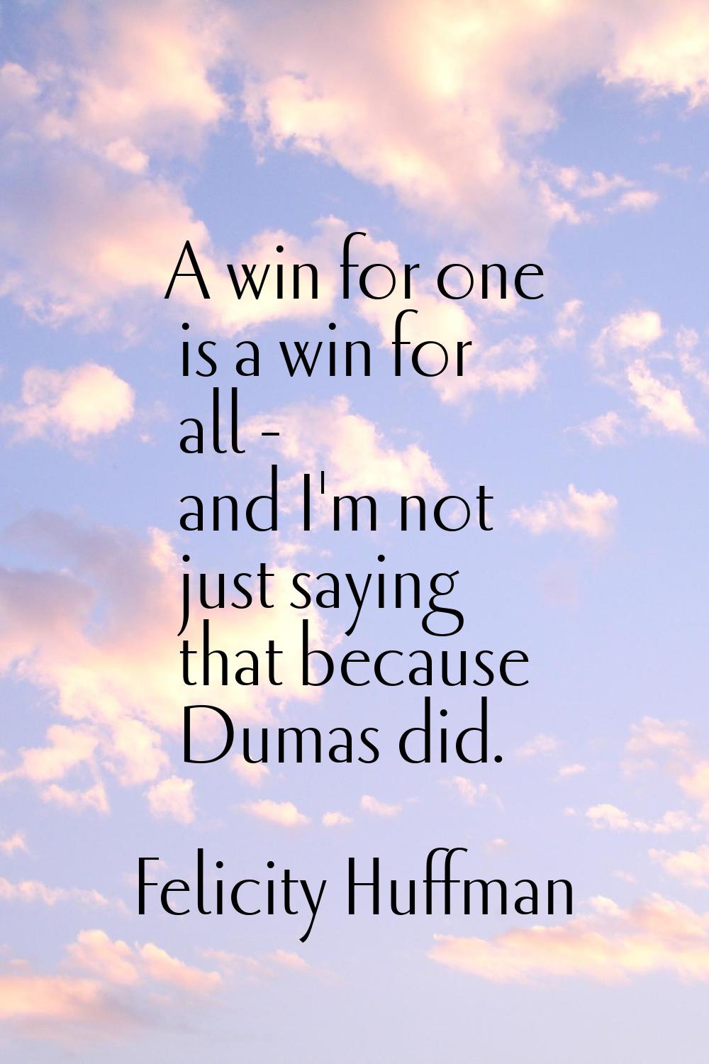 A win for one is a win for all - and I'm not just saying that because Dumas did.