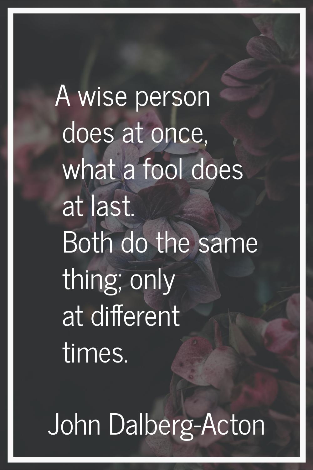A wise person does at once, what a fool does at last. Both do the same thing; only at different tim