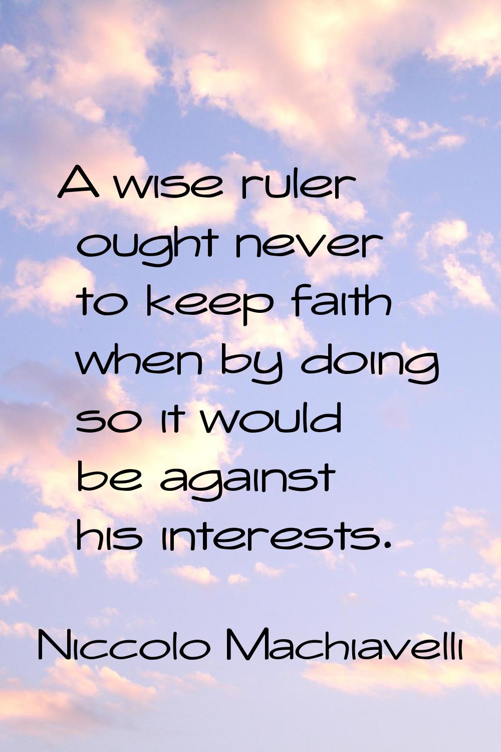 A wise ruler ought never to keep faith when by doing so it would be against his interests.