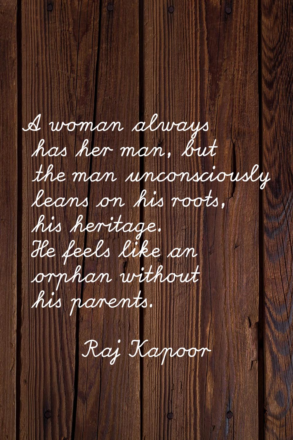 A woman always has her man, but the man unconsciously leans on his roots, his heritage. He feels li