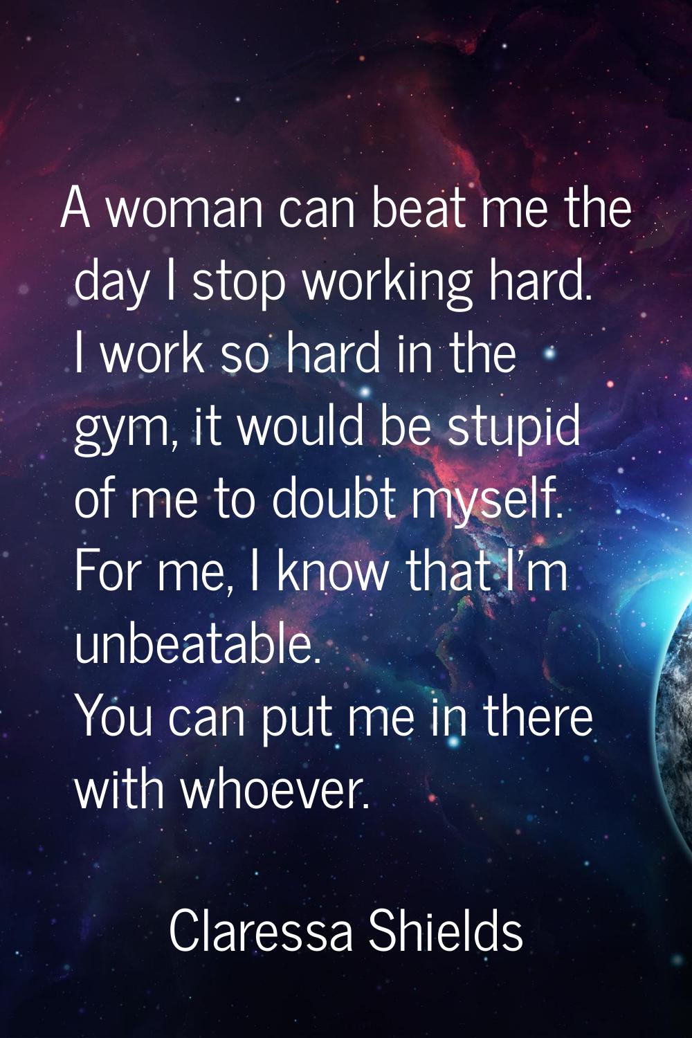 A woman can beat me the day I stop working hard. I work so hard in the gym, it would be stupid of m