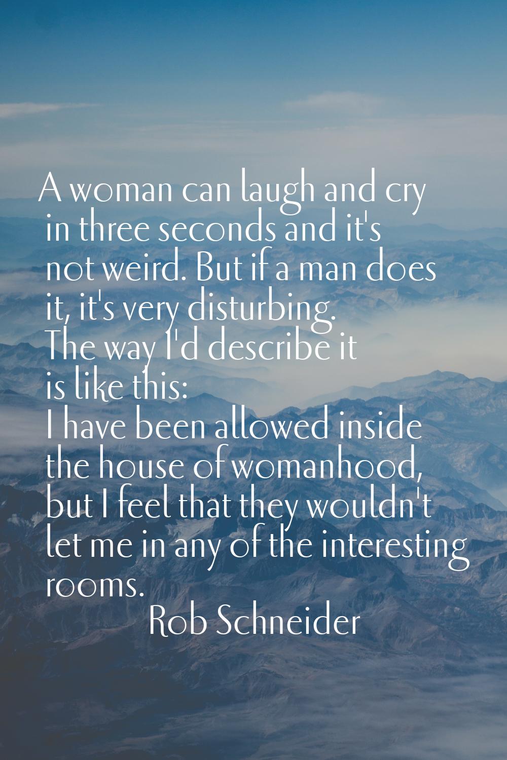A woman can laugh and cry in three seconds and it's not weird. But if a man does it, it's very dist