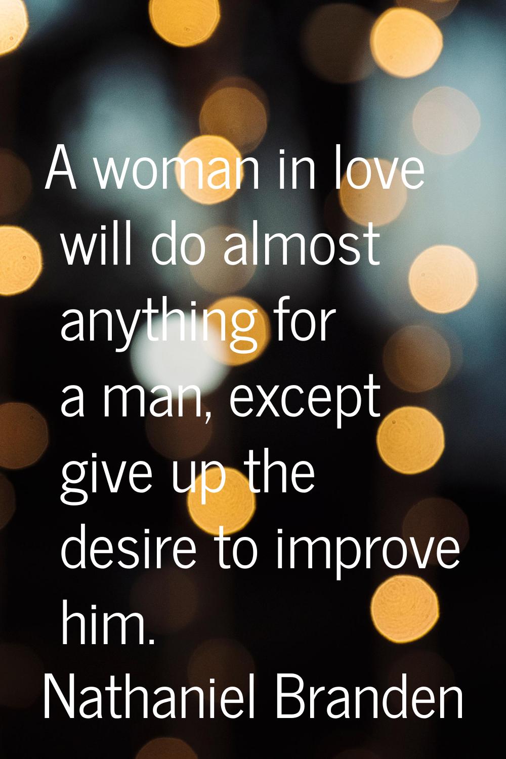 A woman in love will do almost anything for a man, except give up the desire to improve him.
