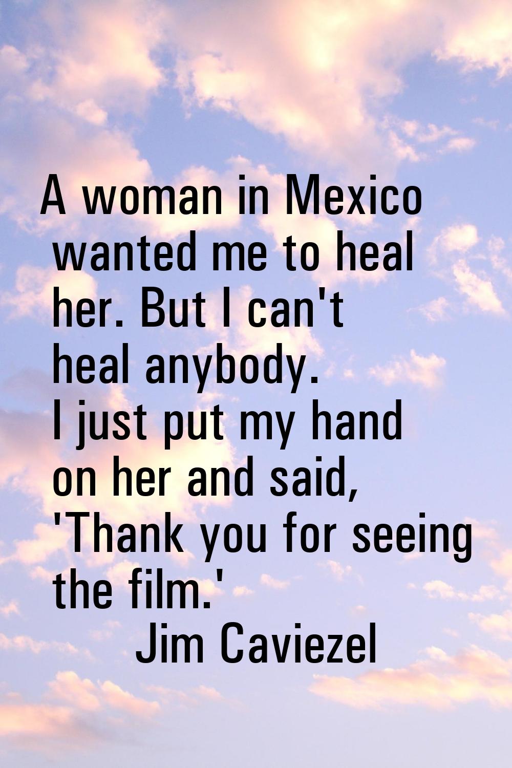 A woman in Mexico wanted me to heal her. But I can't heal anybody. I just put my hand on her and sa
