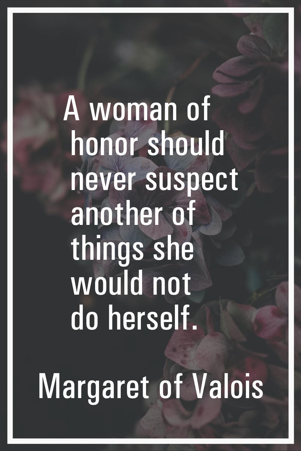 A woman of honor should never suspect another of things she would not do herself.
