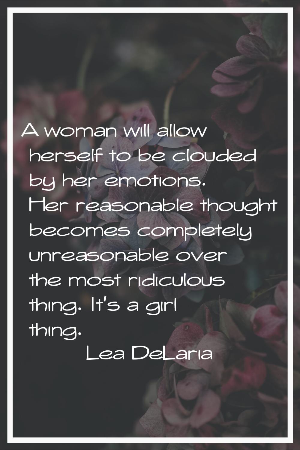 A woman will allow herself to be clouded by her emotions. Her reasonable thought becomes completely