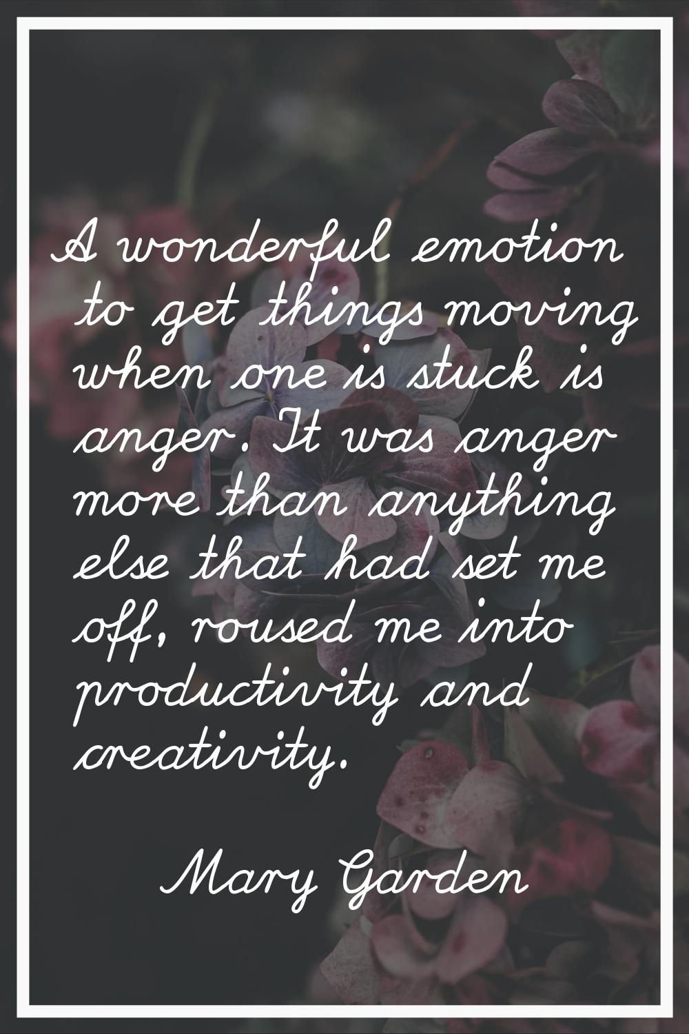 A wonderful emotion to get things moving when one is stuck is anger. It was anger more than anythin