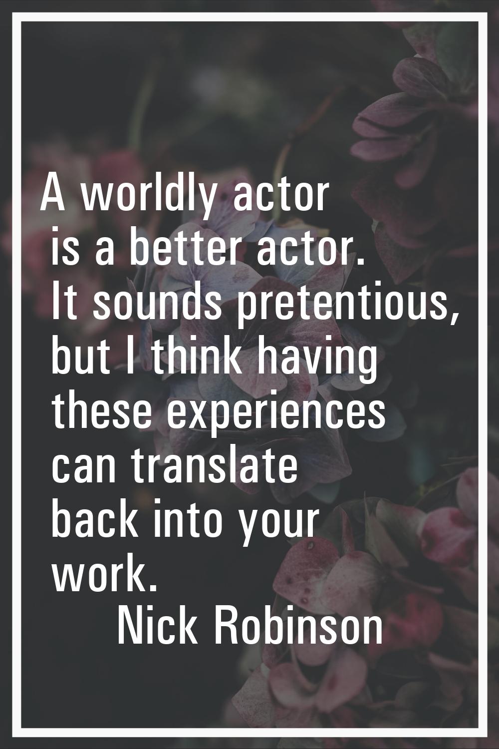 A worldly actor is a better actor. It sounds pretentious, but I think having these experiences can 
