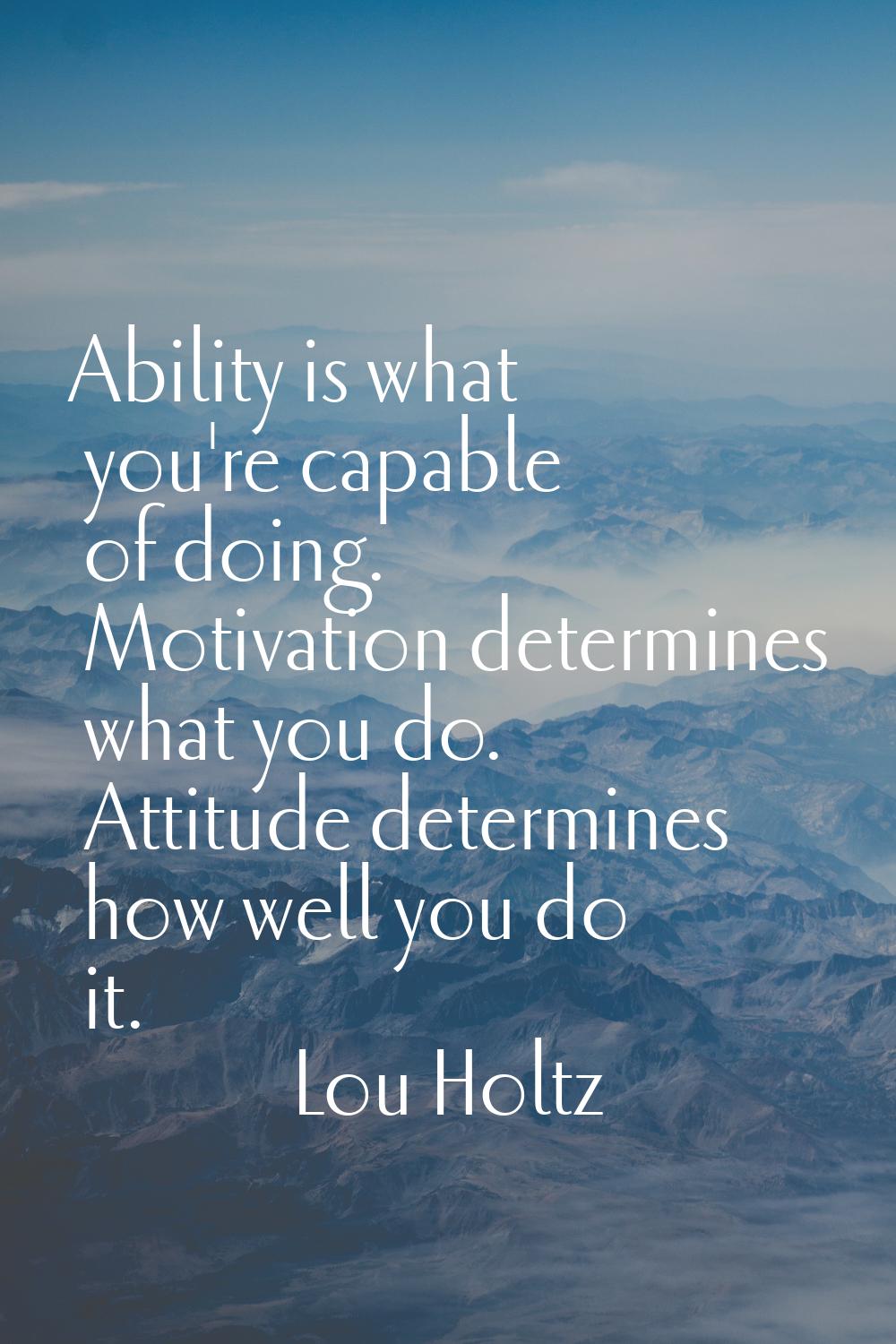 Ability is what you're capable of doing. Motivation determines what you do. Attitude determines how