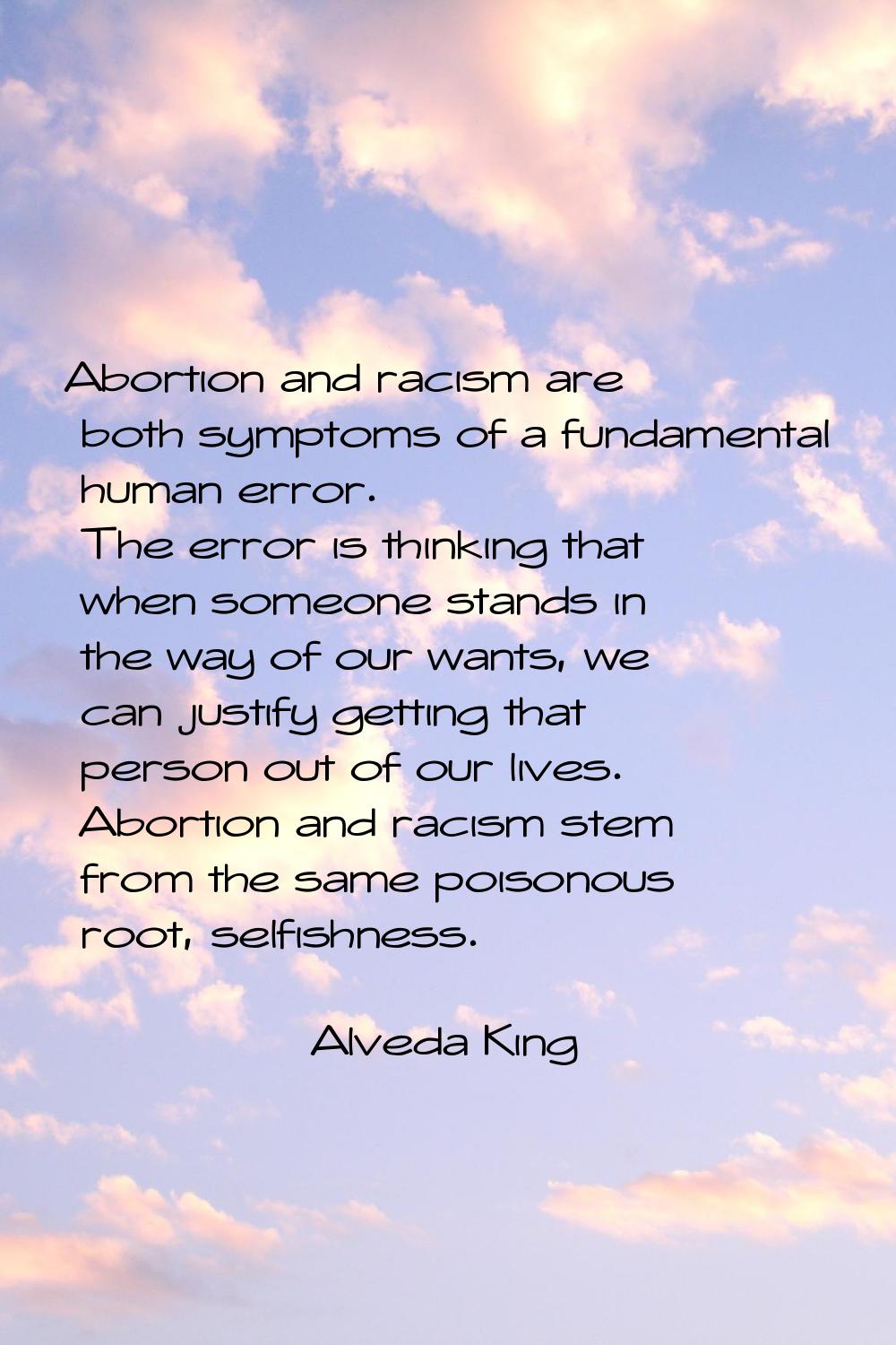 Abortion and racism are both symptoms of a fundamental human error. The error is thinking that when