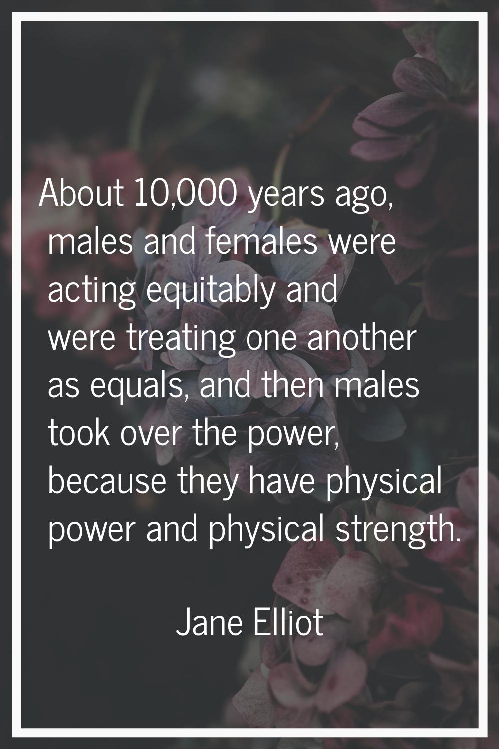 About 10,000 years ago, males and females were acting equitably and were treating one another as eq