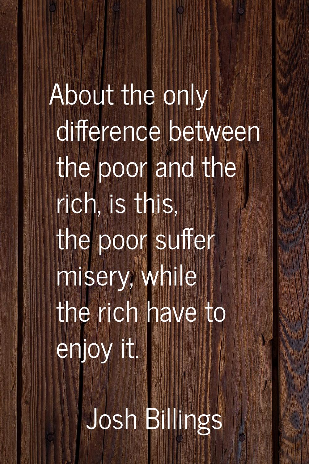 About the only difference between the poor and the rich, is this, the poor suffer misery, while the