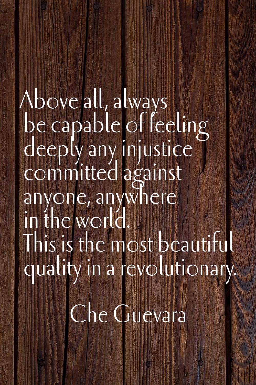 Above all, always be capable of feeling deeply any injustice committed against anyone, anywhere in 