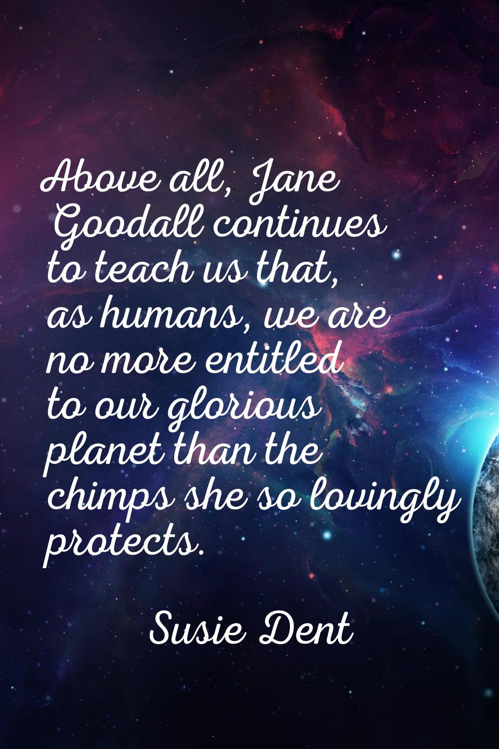 Above all, Jane Goodall continues to teach us that, as humans, we are no more entitled to our glori