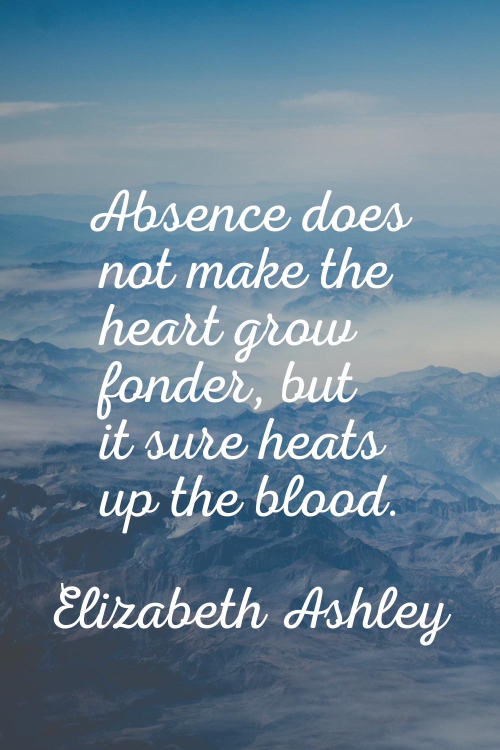 Absence does not make the heart grow fonder, but it sure heats up the blood.