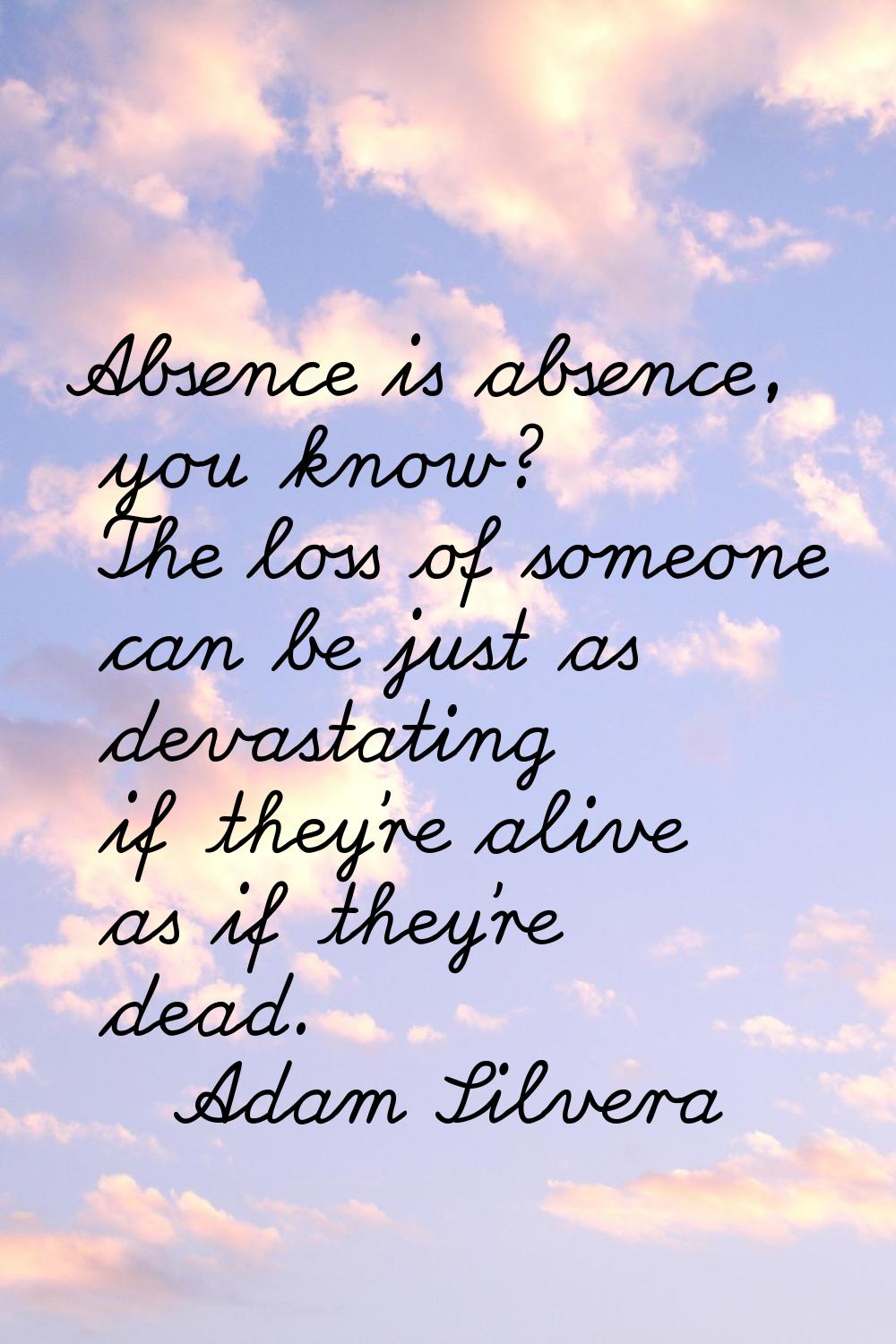 Absence is absence, you know? The loss of someone can be just as devastating if they're alive as if