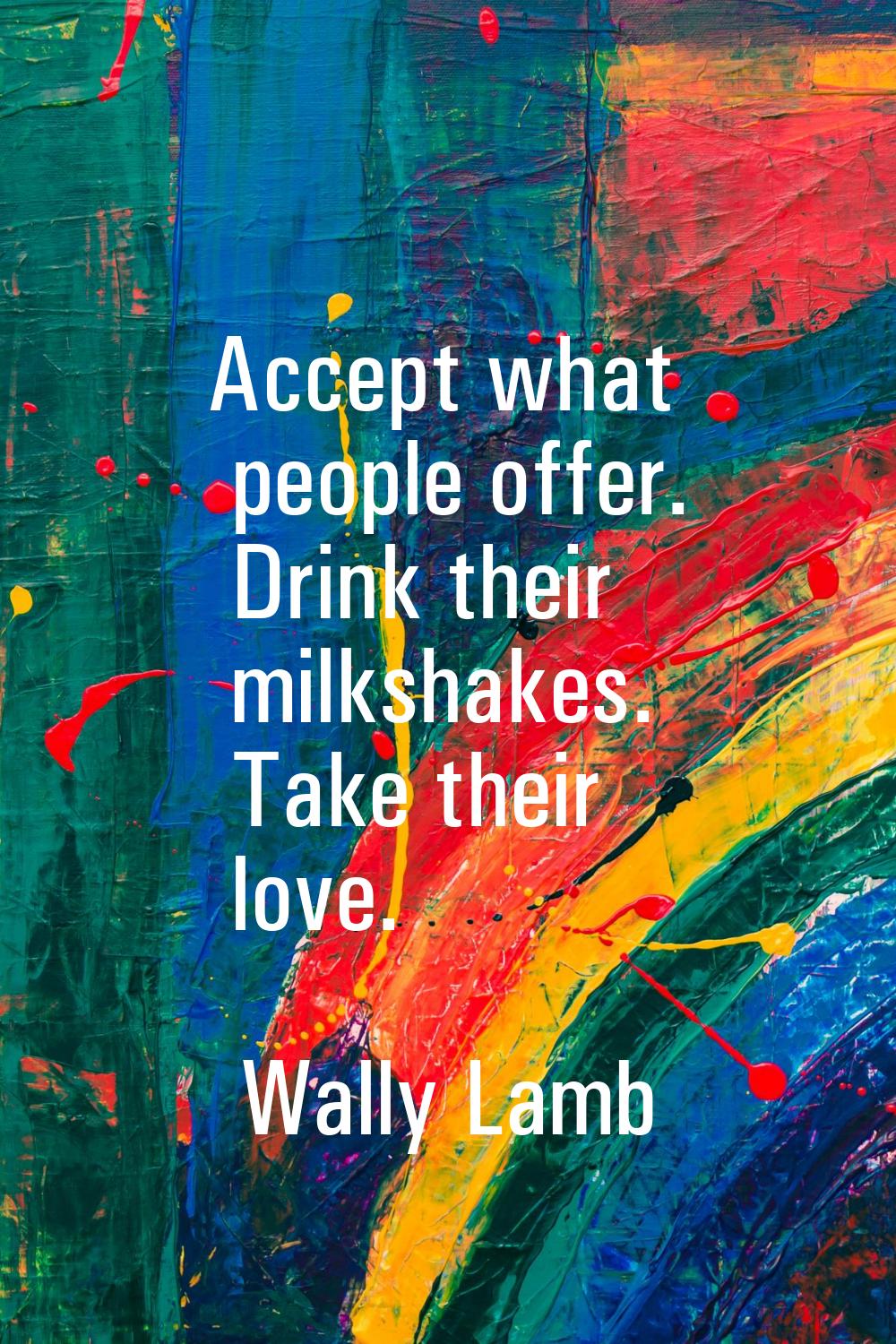 Accept what people offer. Drink their milkshakes. Take their love.