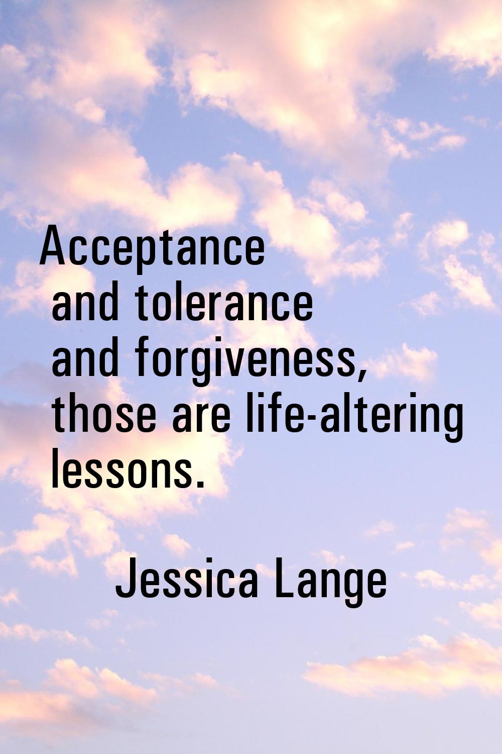 Acceptance and tolerance and forgiveness, those are life-altering lessons.
