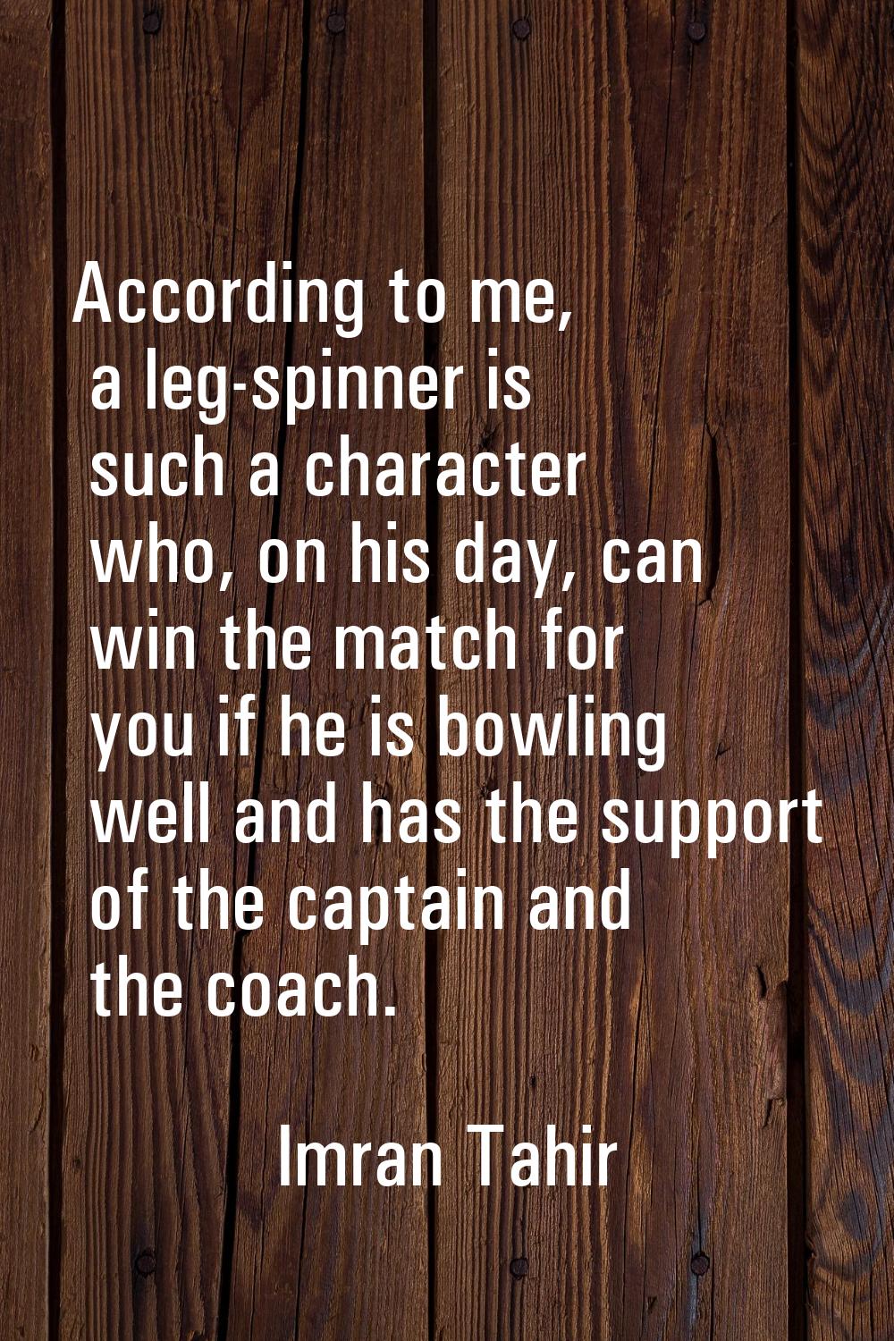According to me, a leg-spinner is such a character who, on his day, can win the match for you if he